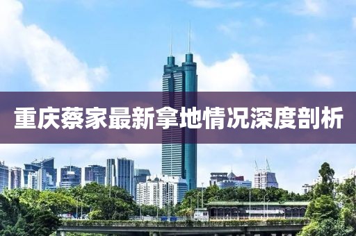 重慶蔡家最新拿地情況深度剖析
