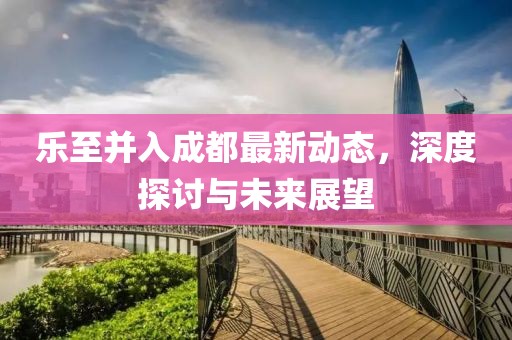 樂至并入成都最新動(dòng)態(tài)，深度探討與未來展望