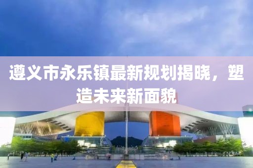 遵義市永樂鎮(zhèn)最新規(guī)劃揭曉，塑造未來新面貌