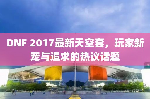 DNF 2017最新天空套，玩家新寵與追求的熱議話題