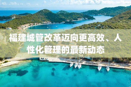 福建城管改革邁向更高效、人性化管理的最新動態(tài)