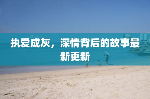 執(zhí)愛成灰，深情背后的故事最新更新
