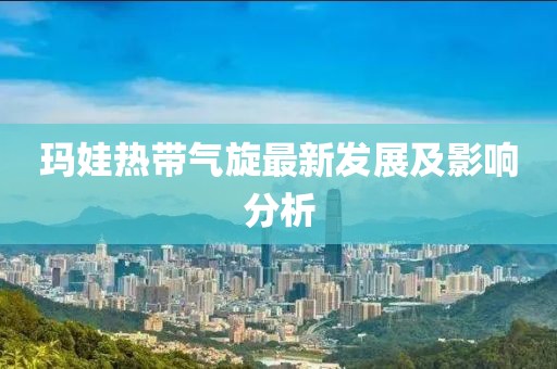 瑪娃熱帶氣旋最新發(fā)展及影響分析
