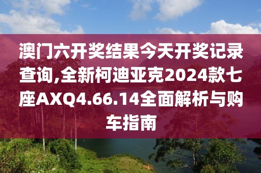 澳門六開獎結(jié)果今天開獎記錄查詢,全新柯迪亞克2024款七座AXQ4.66.14全面解析與購車指南