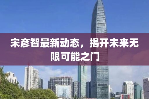 宋彥智最新動態(tài)，揭開未來無限可能之門
