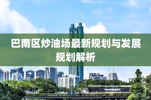 巴南區(qū)炒油場(chǎng)最新規(guī)劃與發(fā)展規(guī)劃解析