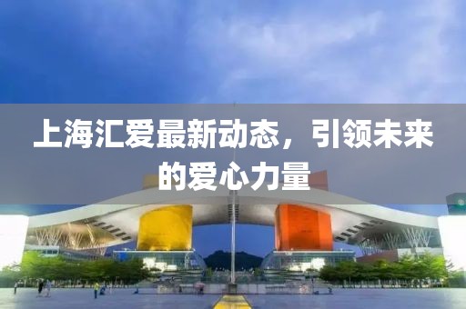 上海匯愛最新動(dòng)態(tài)，引領(lǐng)未來的愛心力量