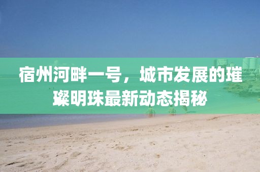 宿州河畔一號，城市發(fā)展的璀璨明珠最新動態(tài)揭秘