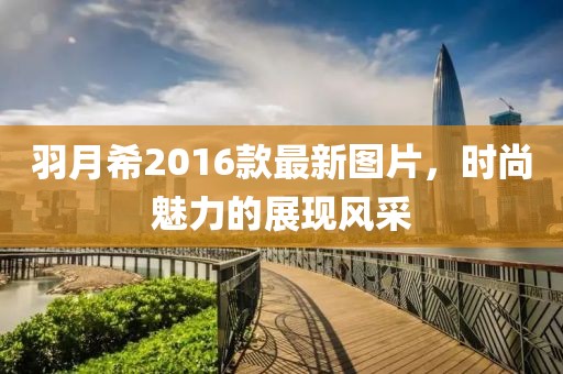 羽月希2016款最新圖片，時尚魅力的展現(xiàn)風(fēng)采