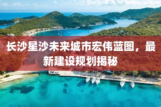 長(zhǎng)沙星沙未來(lái)城市宏偉藍(lán)圖，最新建設(shè)規(guī)劃揭秘