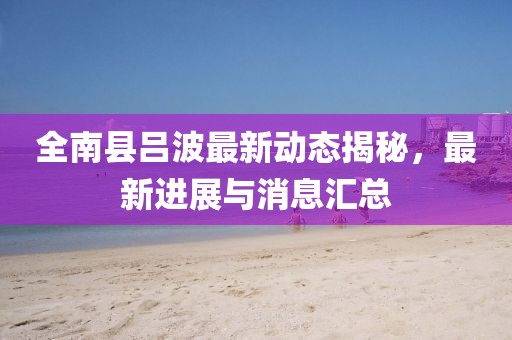 全南縣呂波最新動態(tài)揭秘，最新進展與消息匯總
