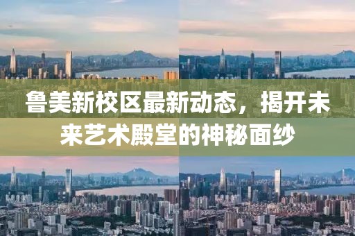 魯美新校區(qū)最新動(dòng)態(tài)，揭開未來藝術(shù)殿堂的神秘面紗