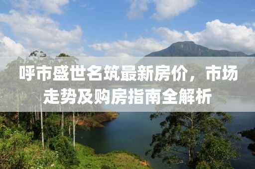 呼市盛世名筑最新房?jī)r(jià)，市場(chǎng)走勢(shì)及購(gòu)房指南全解析
