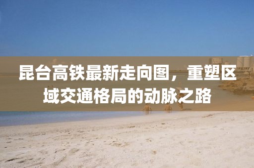 昆臺高鐵最新走向圖，重塑區(qū)域交通格局的動脈之路