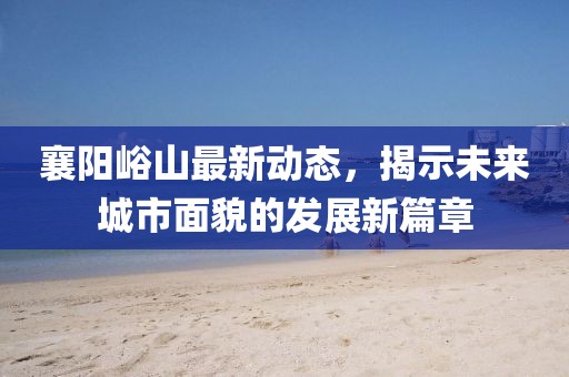 襄陽峪山最新動(dòng)態(tài)，揭示未來城市面貌的發(fā)展新篇章