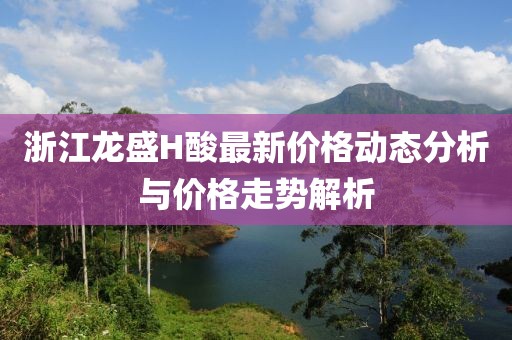 浙江龍盛H酸最新價(jià)格動(dòng)態(tài)分析與價(jià)格走勢(shì)解析