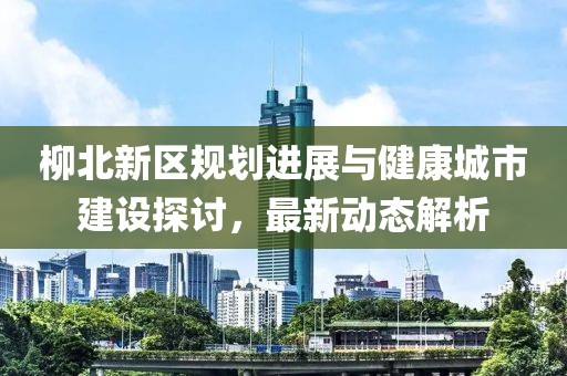 柳北新區(qū)規(guī)劃進(jìn)展與健康城市建設(shè)探討，最新動態(tài)解析