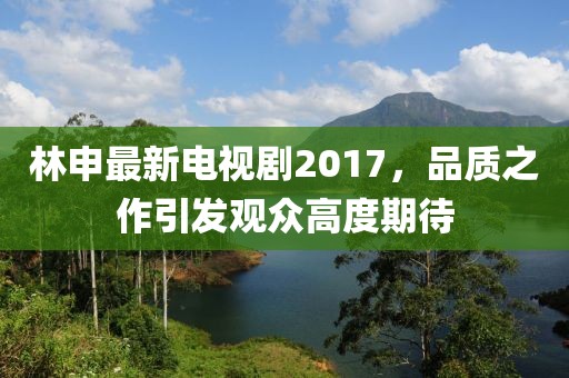 林申最新電視劇2017，品質(zhì)之作引發(fā)觀眾高度期待