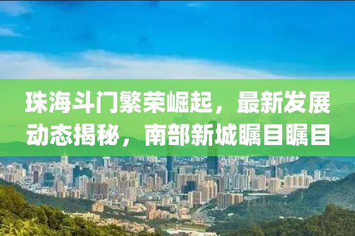珠海斗門繁榮崛起，最新發(fā)展動態(tài)揭秘，南部新城矚目矚目