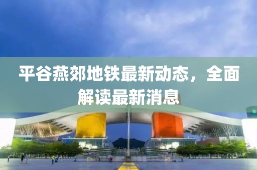 平谷燕郊地鐵最新動態(tài)，全面解讀最新消息