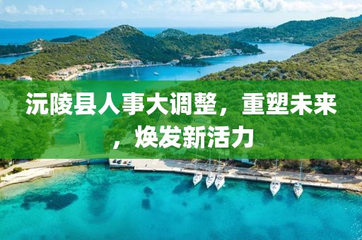 沅陵縣人事大調(diào)整，重塑未來，煥發(fā)新活力