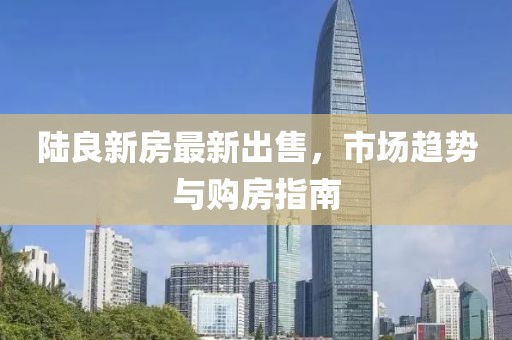 陸良新房最新出售，市場趨勢與購房指南