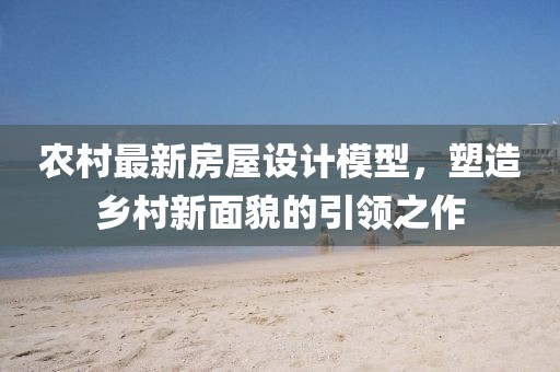 農(nóng)村最新房屋設計模型，塑造鄉(xiāng)村新面貌的引領之作