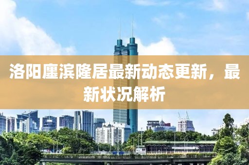 洛陽(yáng)廛濱隆居最新動(dòng)態(tài)更新，最新?tīng)顩r解析