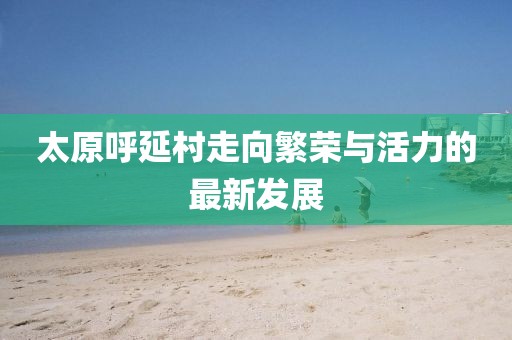 太原呼延村走向繁榮與活力的最新發(fā)展