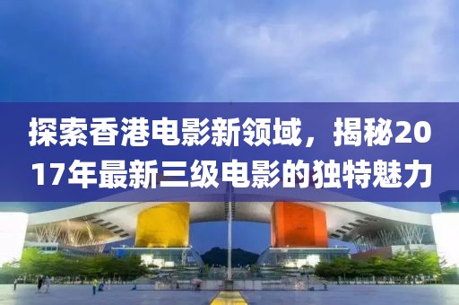探索香港電影新領(lǐng)域，揭秘2017年最新三級電影的獨(dú)特魅力