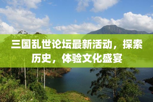 三國亂世論壇最新活動，探索歷史，體驗文化盛宴