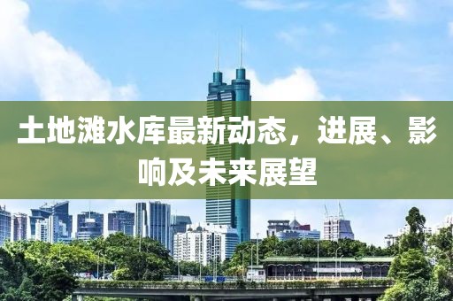 土地灘水庫最新動態(tài)，進展、影響及未來展望