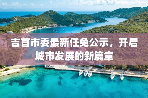 吉首市委最新任免公示，開啟城市發(fā)展的新篇章