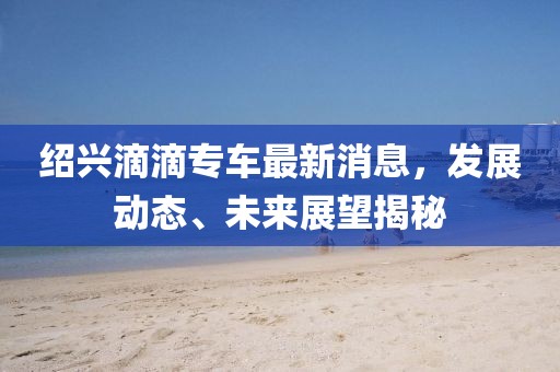 紹興滴滴專車最新消息，發(fā)展動態(tài)、未來展望揭秘