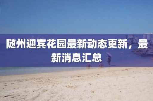 隨州迎賓花園最新動態(tài)更新，最新消息匯總
