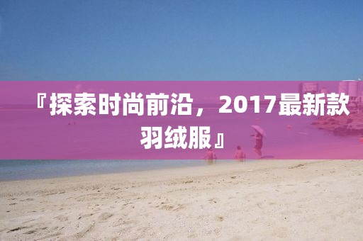 『探索時尚前沿，2017最新款羽絨服』