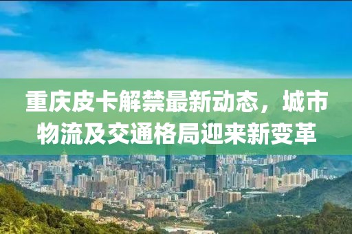 重慶皮卡解禁最新動態(tài)，城市物流及交通格局迎來新變革