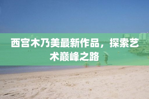 西宮木乃美最新作品，探索藝術(shù)巔峰之路