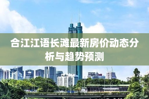 合江江語長灘最新房價動態(tài)分析與趨勢預(yù)測