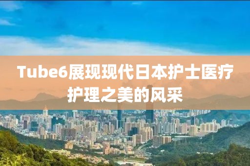 Tube6展現(xiàn)現(xiàn)代日本護士醫(yī)療護理之美的風采