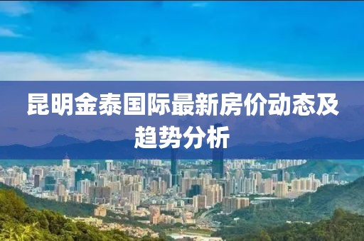 昆明金泰國(guó)際最新房?jī)r(jià)動(dòng)態(tài)及趨勢(shì)分析
