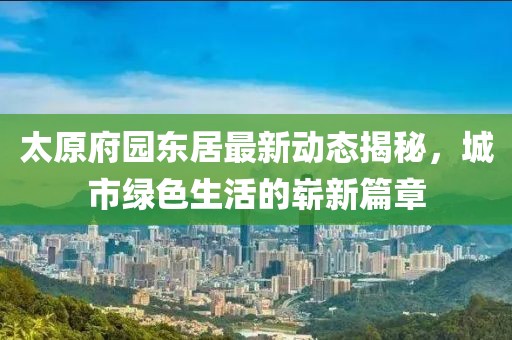 太原府園東居最新動(dòng)態(tài)揭秘，城市綠色生活的嶄新篇章