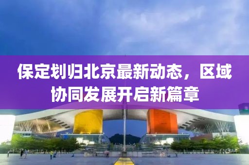 保定劃歸北京最新動(dòng)態(tài)，區(qū)域協(xié)同發(fā)展開啟新篇章