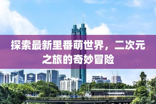 探索最新里番萌世界，二次元之旅的奇妙冒險(xiǎn)