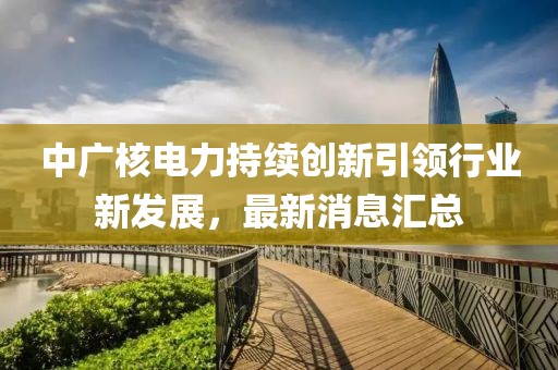 中廣核電力持續(xù)創(chuàng)新引領行業(yè)新發(fā)展，最新消息匯總