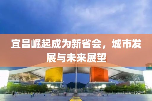 宜昌崛起成為新省會(huì)，城市發(fā)展與未來展望