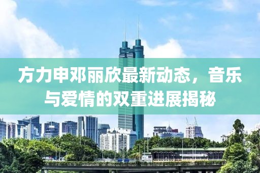 方力申鄧麗欣最新動(dòng)態(tài)，音樂與愛情的雙重進(jìn)展揭秘