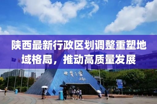 陜西最新行政區(qū)劃調(diào)整重塑地域格局，推動高質(zhì)量發(fā)展