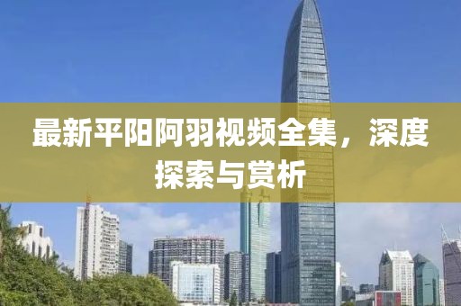 最新平陽阿羽視頻全集，深度探索與賞析