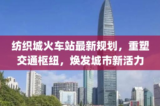 紡織城火車站最新規(guī)劃，重塑交通樞紐，煥發(fā)城市新活力